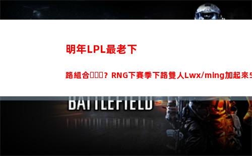 明年LPL最老下路組合？RNG下賽季下路雙人Lwx/ming加起來50歲